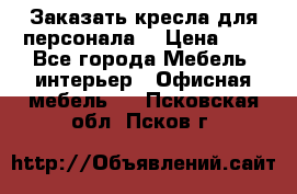 Заказать кресла для персонала  › Цена ­ 1 - Все города Мебель, интерьер » Офисная мебель   . Псковская обл.,Псков г.